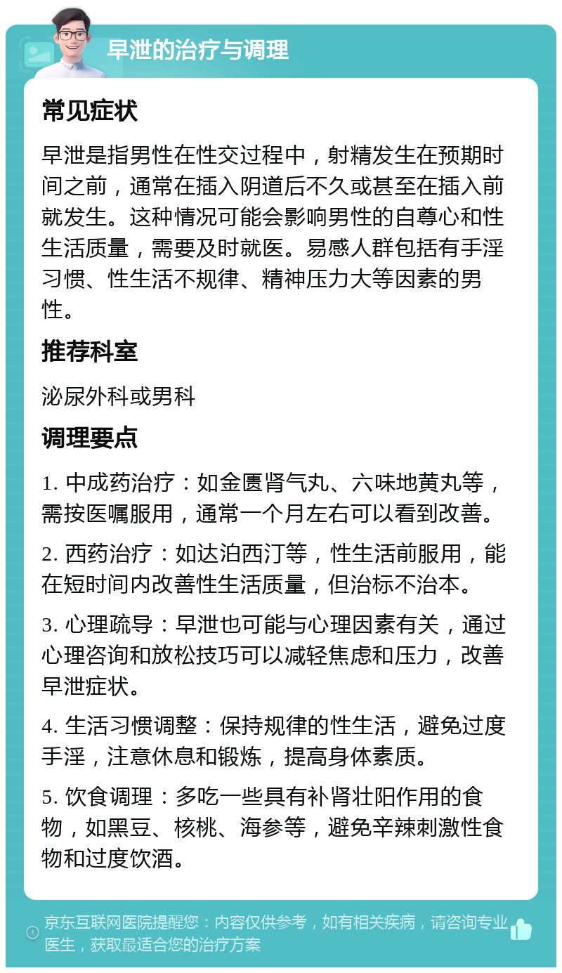 早泄的治疗与调理 常见症状 早泄是指男性在性交过程中，射精发生在预期时间之前，通常在插入阴道后不久或甚至在插入前就发生。这种情况可能会影响男性的自尊心和性生活质量，需要及时就医。易感人群包括有手淫习惯、性生活不规律、精神压力大等因素的男性。 推荐科室 泌尿外科或男科 调理要点 1. 中成药治疗：如金匮肾气丸、六味地黄丸等，需按医嘱服用，通常一个月左右可以看到改善。 2. 西药治疗：如达泊西汀等，性生活前服用，能在短时间内改善性生活质量，但治标不治本。 3. 心理疏导：早泄也可能与心理因素有关，通过心理咨询和放松技巧可以减轻焦虑和压力，改善早泄症状。 4. 生活习惯调整：保持规律的性生活，避免过度手淫，注意休息和锻炼，提高身体素质。 5. 饮食调理：多吃一些具有补肾壮阳作用的食物，如黑豆、核桃、海参等，避免辛辣刺激性食物和过度饮酒。