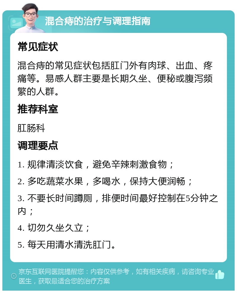 混合痔的治疗与调理指南 常见症状 混合痔的常见症状包括肛门外有肉球、出血、疼痛等。易感人群主要是长期久坐、便秘或腹泻频繁的人群。 推荐科室 肛肠科 调理要点 1. 规律清淡饮食，避免辛辣刺激食物； 2. 多吃蔬菜水果，多喝水，保持大便润畅； 3. 不要长时间蹲厕，排便时间最好控制在5分钟之内； 4. 切勿久坐久立； 5. 每天用清水清洗肛门。