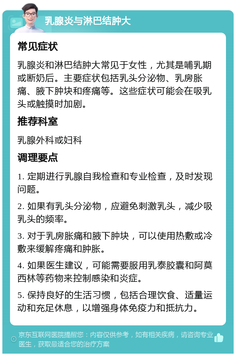 乳腺炎与淋巴结肿大 常见症状 乳腺炎和淋巴结肿大常见于女性，尤其是哺乳期或断奶后。主要症状包括乳头分泌物、乳房胀痛、腋下肿块和疼痛等。这些症状可能会在吸乳头或触摸时加剧。 推荐科室 乳腺外科或妇科 调理要点 1. 定期进行乳腺自我检查和专业检查，及时发现问题。 2. 如果有乳头分泌物，应避免刺激乳头，减少吸乳头的频率。 3. 对于乳房胀痛和腋下肿块，可以使用热敷或冷敷来缓解疼痛和肿胀。 4. 如果医生建议，可能需要服用乳泰胶囊和阿莫西林等药物来控制感染和炎症。 5. 保持良好的生活习惯，包括合理饮食、适量运动和充足休息，以增强身体免疫力和抵抗力。