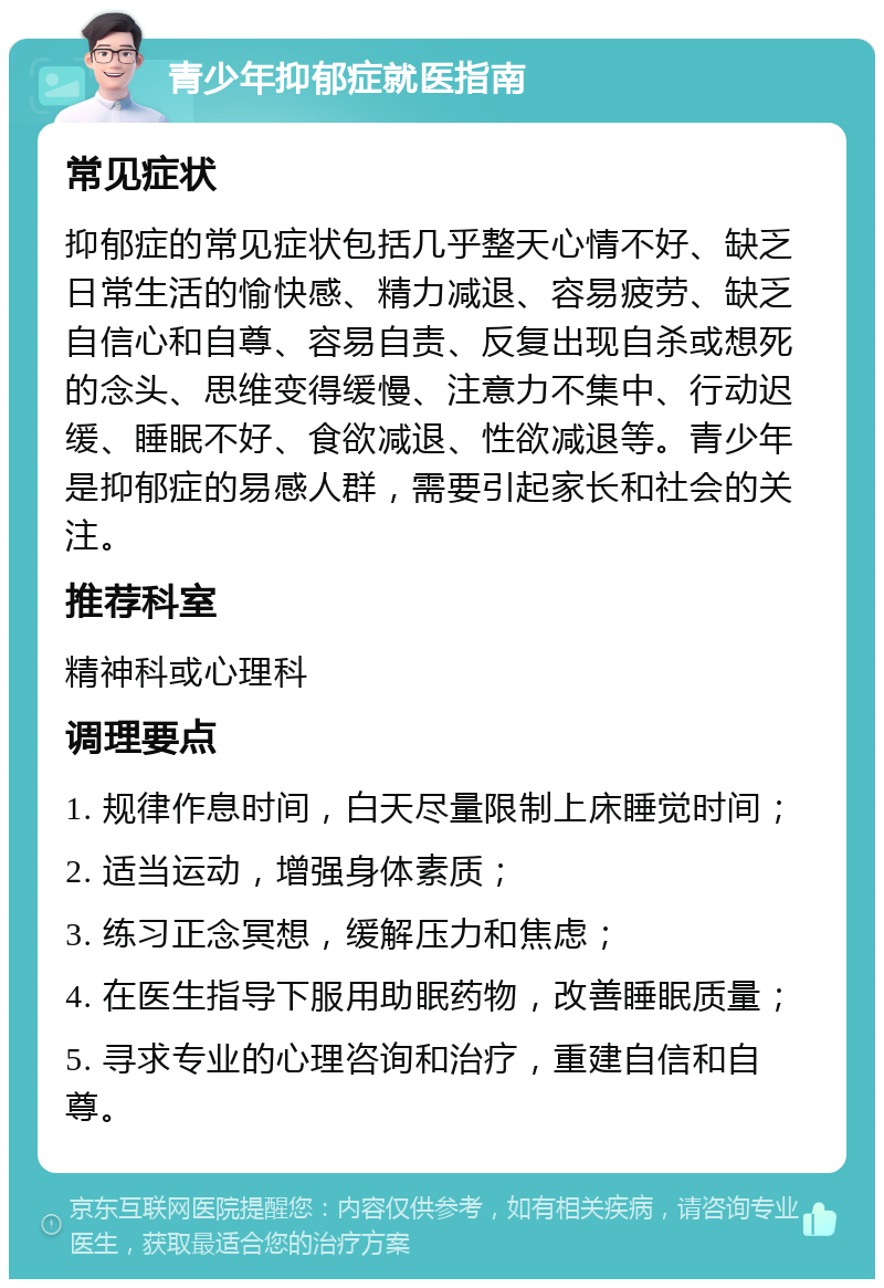 青少年抑郁症就医指南 常见症状 抑郁症的常见症状包括几乎整天心情不好、缺乏日常生活的愉快感、精力减退、容易疲劳、缺乏自信心和自尊、容易自责、反复出现自杀或想死的念头、思维变得缓慢、注意力不集中、行动迟缓、睡眠不好、食欲减退、性欲减退等。青少年是抑郁症的易感人群，需要引起家长和社会的关注。 推荐科室 精神科或心理科 调理要点 1. 规律作息时间，白天尽量限制上床睡觉时间； 2. 适当运动，增强身体素质； 3. 练习正念冥想，缓解压力和焦虑； 4. 在医生指导下服用助眠药物，改善睡眠质量； 5. 寻求专业的心理咨询和治疗，重建自信和自尊。