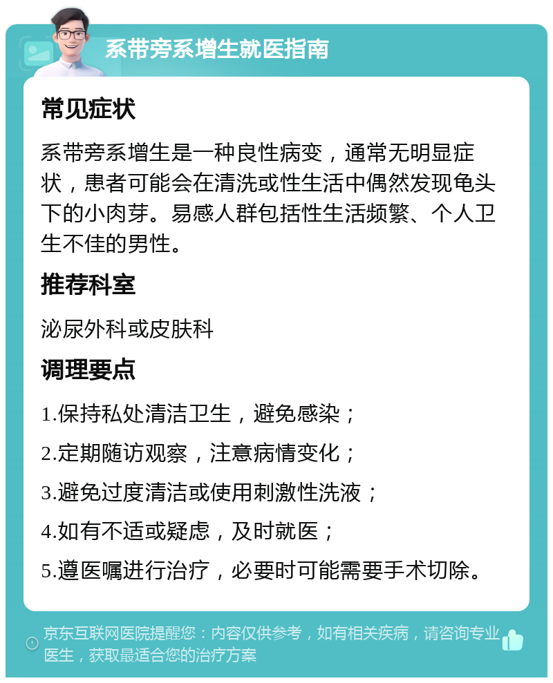 系带旁系增生就医指南 常见症状 系带旁系增生是一种良性病变，通常无明显症状，患者可能会在清洗或性生活中偶然发现龟头下的小肉芽。易感人群包括性生活频繁、个人卫生不佳的男性。 推荐科室 泌尿外科或皮肤科 调理要点 1.保持私处清洁卫生，避免感染； 2.定期随访观察，注意病情变化； 3.避免过度清洁或使用刺激性洗液； 4.如有不适或疑虑，及时就医； 5.遵医嘱进行治疗，必要时可能需要手术切除。