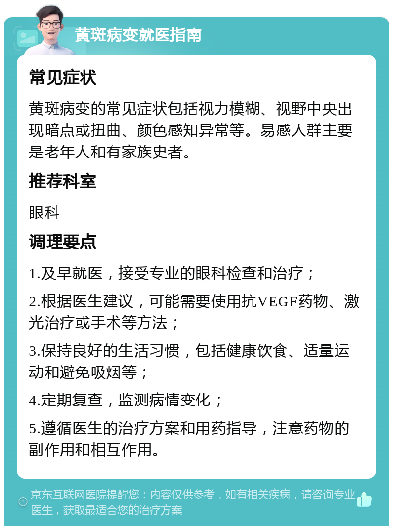 黄斑病变就医指南 常见症状 黄斑病变的常见症状包括视力模糊、视野中央出现暗点或扭曲、颜色感知异常等。易感人群主要是老年人和有家族史者。 推荐科室 眼科 调理要点 1.及早就医，接受专业的眼科检查和治疗； 2.根据医生建议，可能需要使用抗VEGF药物、激光治疗或手术等方法； 3.保持良好的生活习惯，包括健康饮食、适量运动和避免吸烟等； 4.定期复查，监测病情变化； 5.遵循医生的治疗方案和用药指导，注意药物的副作用和相互作用。