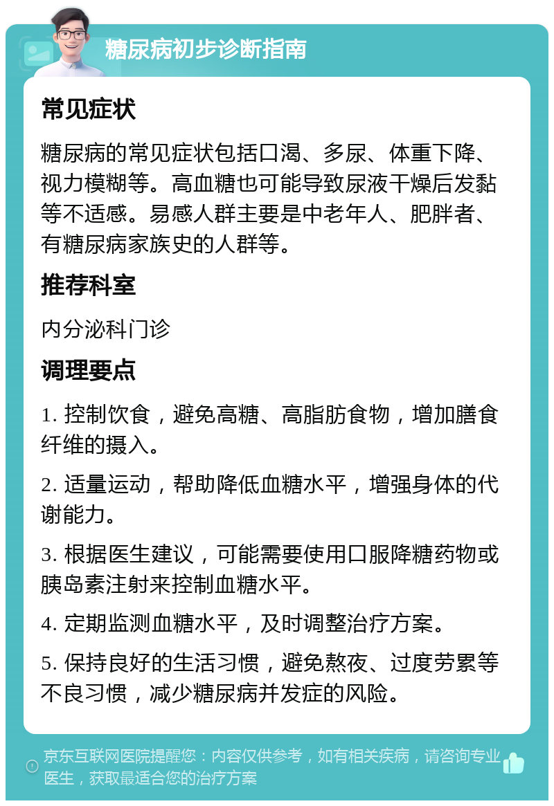 糖尿病初步诊断指南 常见症状 糖尿病的常见症状包括口渴、多尿、体重下降、视力模糊等。高血糖也可能导致尿液干燥后发黏等不适感。易感人群主要是中老年人、肥胖者、有糖尿病家族史的人群等。 推荐科室 内分泌科门诊 调理要点 1. 控制饮食，避免高糖、高脂肪食物，增加膳食纤维的摄入。 2. 适量运动，帮助降低血糖水平，增强身体的代谢能力。 3. 根据医生建议，可能需要使用口服降糖药物或胰岛素注射来控制血糖水平。 4. 定期监测血糖水平，及时调整治疗方案。 5. 保持良好的生活习惯，避免熬夜、过度劳累等不良习惯，减少糖尿病并发症的风险。