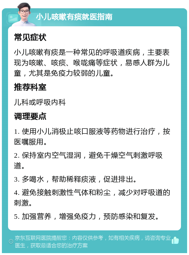 小儿咳嗽有痰就医指南 常见症状 小儿咳嗽有痰是一种常见的呼吸道疾病，主要表现为咳嗽、咳痰、喉咙痛等症状，易感人群为儿童，尤其是免疫力较弱的儿童。 推荐科室 儿科或呼吸内科 调理要点 1. 使用小儿消极止咳口服液等药物进行治疗，按医嘱服用。 2. 保持室内空气湿润，避免干燥空气刺激呼吸道。 3. 多喝水，帮助稀释痰液，促进排出。 4. 避免接触刺激性气体和粉尘，减少对呼吸道的刺激。 5. 加强营养，增强免疫力，预防感染和复发。