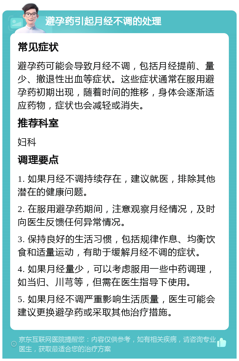 避孕药引起月经不调的处理 常见症状 避孕药可能会导致月经不调，包括月经提前、量少、撤退性出血等症状。这些症状通常在服用避孕药初期出现，随着时间的推移，身体会逐渐适应药物，症状也会减轻或消失。 推荐科室 妇科 调理要点 1. 如果月经不调持续存在，建议就医，排除其他潜在的健康问题。 2. 在服用避孕药期间，注意观察月经情况，及时向医生反馈任何异常情况。 3. 保持良好的生活习惯，包括规律作息、均衡饮食和适量运动，有助于缓解月经不调的症状。 4. 如果月经量少，可以考虑服用一些中药调理，如当归、川芎等，但需在医生指导下使用。 5. 如果月经不调严重影响生活质量，医生可能会建议更换避孕药或采取其他治疗措施。