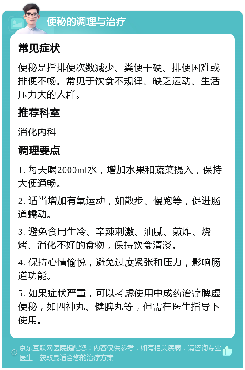 便秘的调理与治疗 常见症状 便秘是指排便次数减少、粪便干硬、排便困难或排便不畅。常见于饮食不规律、缺乏运动、生活压力大的人群。 推荐科室 消化内科 调理要点 1. 每天喝2000ml水，增加水果和蔬菜摄入，保持大便通畅。 2. 适当增加有氧运动，如散步、慢跑等，促进肠道蠕动。 3. 避免食用生冷、辛辣刺激、油腻、煎炸、烧烤、消化不好的食物，保持饮食清淡。 4. 保持心情愉悦，避免过度紧张和压力，影响肠道功能。 5. 如果症状严重，可以考虑使用中成药治疗脾虚便秘，如四神丸、健脾丸等，但需在医生指导下使用。