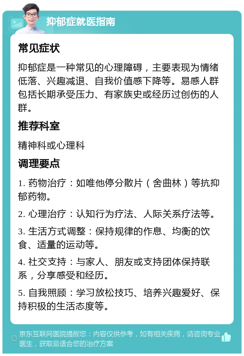 抑郁症就医指南 常见症状 抑郁症是一种常见的心理障碍，主要表现为情绪低落、兴趣减退、自我价值感下降等。易感人群包括长期承受压力、有家族史或经历过创伤的人群。 推荐科室 精神科或心理科 调理要点 1. 药物治疗：如唯他停分散片（舍曲林）等抗抑郁药物。 2. 心理治疗：认知行为疗法、人际关系疗法等。 3. 生活方式调整：保持规律的作息、均衡的饮食、适量的运动等。 4. 社交支持：与家人、朋友或支持团体保持联系，分享感受和经历。 5. 自我照顾：学习放松技巧、培养兴趣爱好、保持积极的生活态度等。