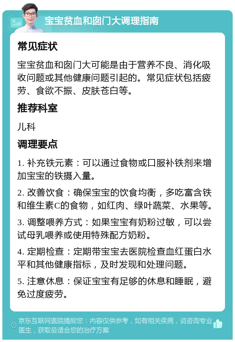 宝宝贫血和囱门大调理指南 常见症状 宝宝贫血和囱门大可能是由于营养不良、消化吸收问题或其他健康问题引起的。常见症状包括疲劳、食欲不振、皮肤苍白等。 推荐科室 儿科 调理要点 1. 补充铁元素：可以通过食物或口服补铁剂来增加宝宝的铁摄入量。 2. 改善饮食：确保宝宝的饮食均衡，多吃富含铁和维生素C的食物，如红肉、绿叶蔬菜、水果等。 3. 调整喂养方式：如果宝宝有奶粉过敏，可以尝试母乳喂养或使用特殊配方奶粉。 4. 定期检查：定期带宝宝去医院检查血红蛋白水平和其他健康指标，及时发现和处理问题。 5. 注意休息：保证宝宝有足够的休息和睡眠，避免过度疲劳。