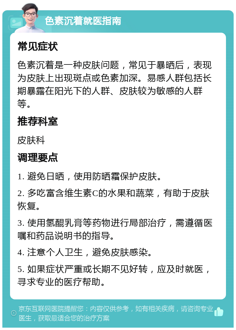 色素沉着就医指南 常见症状 色素沉着是一种皮肤问题，常见于暴晒后，表现为皮肤上出现斑点或色素加深。易感人群包括长期暴露在阳光下的人群、皮肤较为敏感的人群等。 推荐科室 皮肤科 调理要点 1. 避免日晒，使用防晒霜保护皮肤。 2. 多吃富含维生素C的水果和蔬菜，有助于皮肤恢复。 3. 使用氢醌乳膏等药物进行局部治疗，需遵循医嘱和药品说明书的指导。 4. 注意个人卫生，避免皮肤感染。 5. 如果症状严重或长期不见好转，应及时就医，寻求专业的医疗帮助。