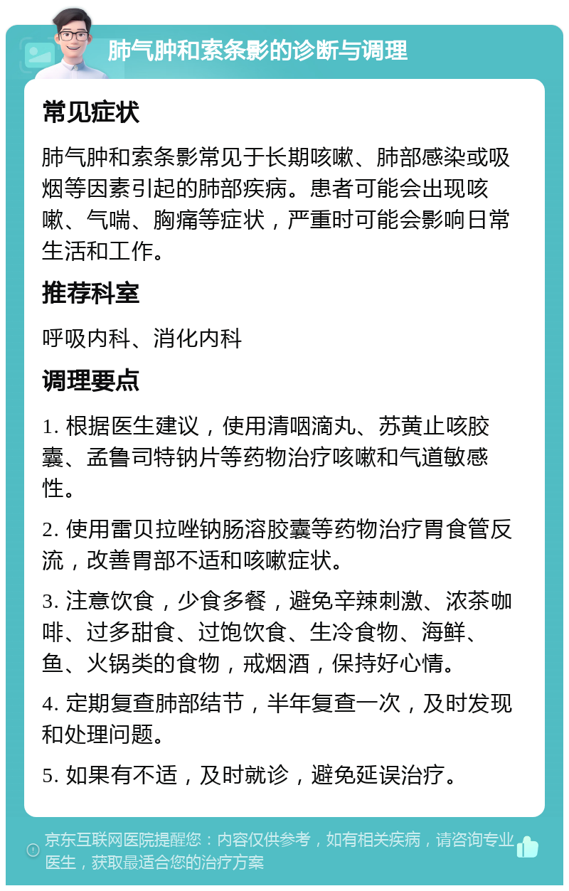 肺气肿和索条影的诊断与调理 常见症状 肺气肿和索条影常见于长期咳嗽、肺部感染或吸烟等因素引起的肺部疾病。患者可能会出现咳嗽、气喘、胸痛等症状，严重时可能会影响日常生活和工作。 推荐科室 呼吸内科、消化内科 调理要点 1. 根据医生建议，使用清咽滴丸、苏黄止咳胶囊、孟鲁司特钠片等药物治疗咳嗽和气道敏感性。 2. 使用雷贝拉唑钠肠溶胶囊等药物治疗胃食管反流，改善胃部不适和咳嗽症状。 3. 注意饮食，少食多餐，避免辛辣刺激、浓茶咖啡、过多甜食、过饱饮食、生冷食物、海鲜、鱼、火锅类的食物，戒烟酒，保持好心情。 4. 定期复查肺部结节，半年复查一次，及时发现和处理问题。 5. 如果有不适，及时就诊，避免延误治疗。