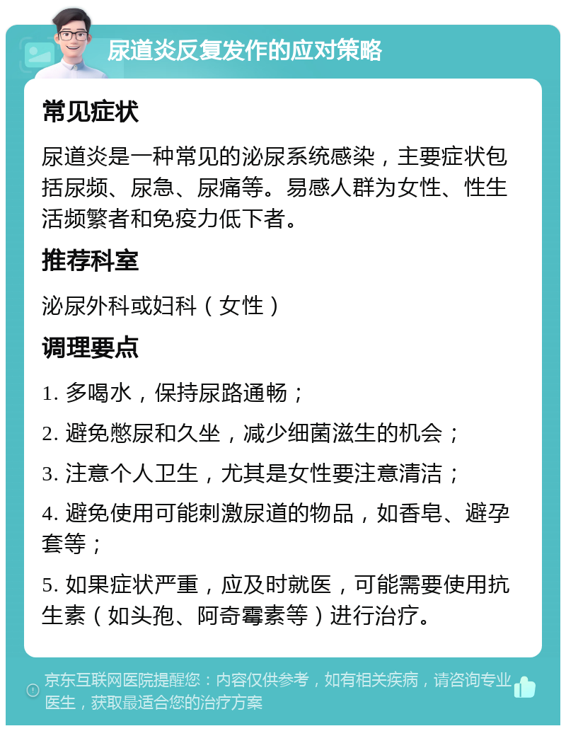 尿道炎反复发作的应对策略 常见症状 尿道炎是一种常见的泌尿系统感染，主要症状包括尿频、尿急、尿痛等。易感人群为女性、性生活频繁者和免疫力低下者。 推荐科室 泌尿外科或妇科（女性） 调理要点 1. 多喝水，保持尿路通畅； 2. 避免憋尿和久坐，减少细菌滋生的机会； 3. 注意个人卫生，尤其是女性要注意清洁； 4. 避免使用可能刺激尿道的物品，如香皂、避孕套等； 5. 如果症状严重，应及时就医，可能需要使用抗生素（如头孢、阿奇霉素等）进行治疗。