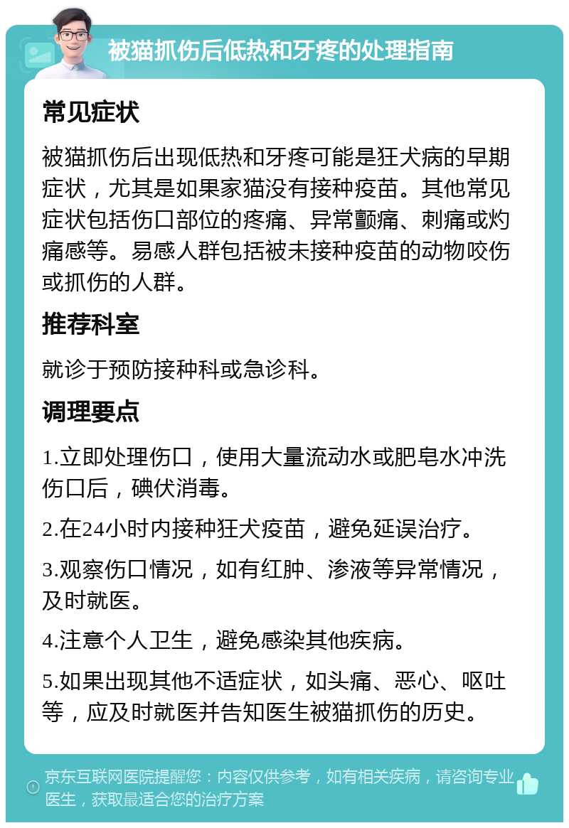 被猫抓伤后低热和牙疼的处理指南 常见症状 被猫抓伤后出现低热和牙疼可能是狂犬病的早期症状，尤其是如果家猫没有接种疫苗。其他常见症状包括伤口部位的疼痛、异常颤痛、刺痛或灼痛感等。易感人群包括被未接种疫苗的动物咬伤或抓伤的人群。 推荐科室 就诊于预防接种科或急诊科。 调理要点 1.立即处理伤口，使用大量流动水或肥皂水冲洗伤口后，碘伏消毒。 2.在24小时内接种狂犬疫苗，避免延误治疗。 3.观察伤口情况，如有红肿、渗液等异常情况，及时就医。 4.注意个人卫生，避免感染其他疾病。 5.如果出现其他不适症状，如头痛、恶心、呕吐等，应及时就医并告知医生被猫抓伤的历史。