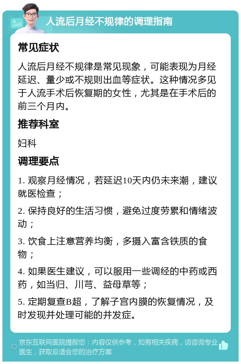 人流后月经不规律的调理指南 常见症状 人流后月经不规律是常见现象，可能表现为月经延迟、量少或不规则出血等症状。这种情况多见于人流手术后恢复期的女性，尤其是在手术后的前三个月内。 推荐科室 妇科 调理要点 1. 观察月经情况，若延迟10天内仍未来潮，建议就医检查； 2. 保持良好的生活习惯，避免过度劳累和情绪波动； 3. 饮食上注意营养均衡，多摄入富含铁质的食物； 4. 如果医生建议，可以服用一些调经的中药或西药，如当归、川芎、益母草等； 5. 定期复查B超，了解子宫内膜的恢复情况，及时发现并处理可能的并发症。