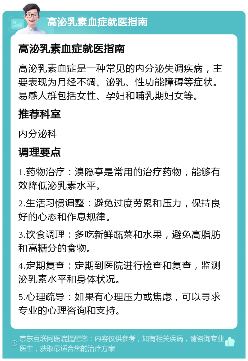 高泌乳素血症就医指南 高泌乳素血症就医指南 高泌乳素血症是一种常见的内分泌失调疾病，主要表现为月经不调、泌乳、性功能障碍等症状。易感人群包括女性、孕妇和哺乳期妇女等。 推荐科室 内分泌科 调理要点 1.药物治疗：溴隐亭是常用的治疗药物，能够有效降低泌乳素水平。 2.生活习惯调整：避免过度劳累和压力，保持良好的心态和作息规律。 3.饮食调理：多吃新鲜蔬菜和水果，避免高脂肪和高糖分的食物。 4.定期复查：定期到医院进行检查和复查，监测泌乳素水平和身体状况。 5.心理疏导：如果有心理压力或焦虑，可以寻求专业的心理咨询和支持。