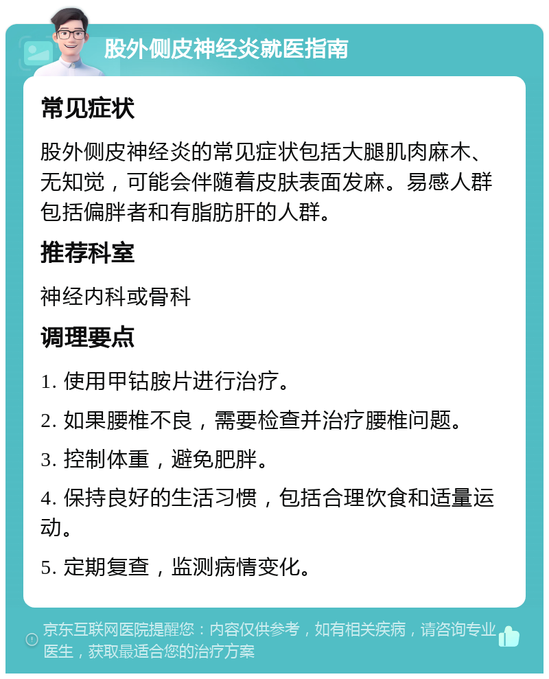 股外侧皮神经炎就医指南 常见症状 股外侧皮神经炎的常见症状包括大腿肌肉麻木、无知觉，可能会伴随着皮肤表面发麻。易感人群包括偏胖者和有脂肪肝的人群。 推荐科室 神经内科或骨科 调理要点 1. 使用甲钴胺片进行治疗。 2. 如果腰椎不良，需要检查并治疗腰椎问题。 3. 控制体重，避免肥胖。 4. 保持良好的生活习惯，包括合理饮食和适量运动。 5. 定期复查，监测病情变化。