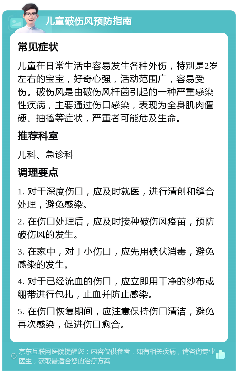 儿童破伤风预防指南 常见症状 儿童在日常生活中容易发生各种外伤，特别是2岁左右的宝宝，好奇心强，活动范围广，容易受伤。破伤风是由破伤风杆菌引起的一种严重感染性疾病，主要通过伤口感染，表现为全身肌肉僵硬、抽搐等症状，严重者可能危及生命。 推荐科室 儿科、急诊科 调理要点 1. 对于深度伤口，应及时就医，进行清创和缝合处理，避免感染。 2. 在伤口处理后，应及时接种破伤风疫苗，预防破伤风的发生。 3. 在家中，对于小伤口，应先用碘伏消毒，避免感染的发生。 4. 对于已经流血的伤口，应立即用干净的纱布或绷带进行包扎，止血并防止感染。 5. 在伤口恢复期间，应注意保持伤口清洁，避免再次感染，促进伤口愈合。