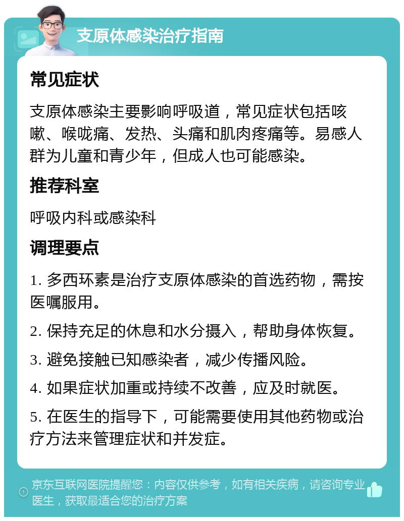 支原体感染治疗指南 常见症状 支原体感染主要影响呼吸道，常见症状包括咳嗽、喉咙痛、发热、头痛和肌肉疼痛等。易感人群为儿童和青少年，但成人也可能感染。 推荐科室 呼吸内科或感染科 调理要点 1. 多西环素是治疗支原体感染的首选药物，需按医嘱服用。 2. 保持充足的休息和水分摄入，帮助身体恢复。 3. 避免接触已知感染者，减少传播风险。 4. 如果症状加重或持续不改善，应及时就医。 5. 在医生的指导下，可能需要使用其他药物或治疗方法来管理症状和并发症。