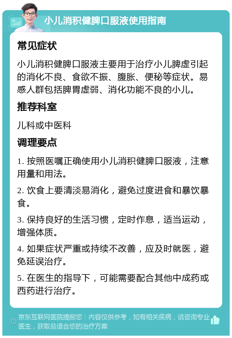 小儿消积健脾口服液使用指南 常见症状 小儿消积健脾口服液主要用于治疗小儿脾虚引起的消化不良、食欲不振、腹胀、便秘等症状。易感人群包括脾胃虚弱、消化功能不良的小儿。 推荐科室 儿科或中医科 调理要点 1. 按照医嘱正确使用小儿消积健脾口服液，注意用量和用法。 2. 饮食上要清淡易消化，避免过度进食和暴饮暴食。 3. 保持良好的生活习惯，定时作息，适当运动，增强体质。 4. 如果症状严重或持续不改善，应及时就医，避免延误治疗。 5. 在医生的指导下，可能需要配合其他中成药或西药进行治疗。