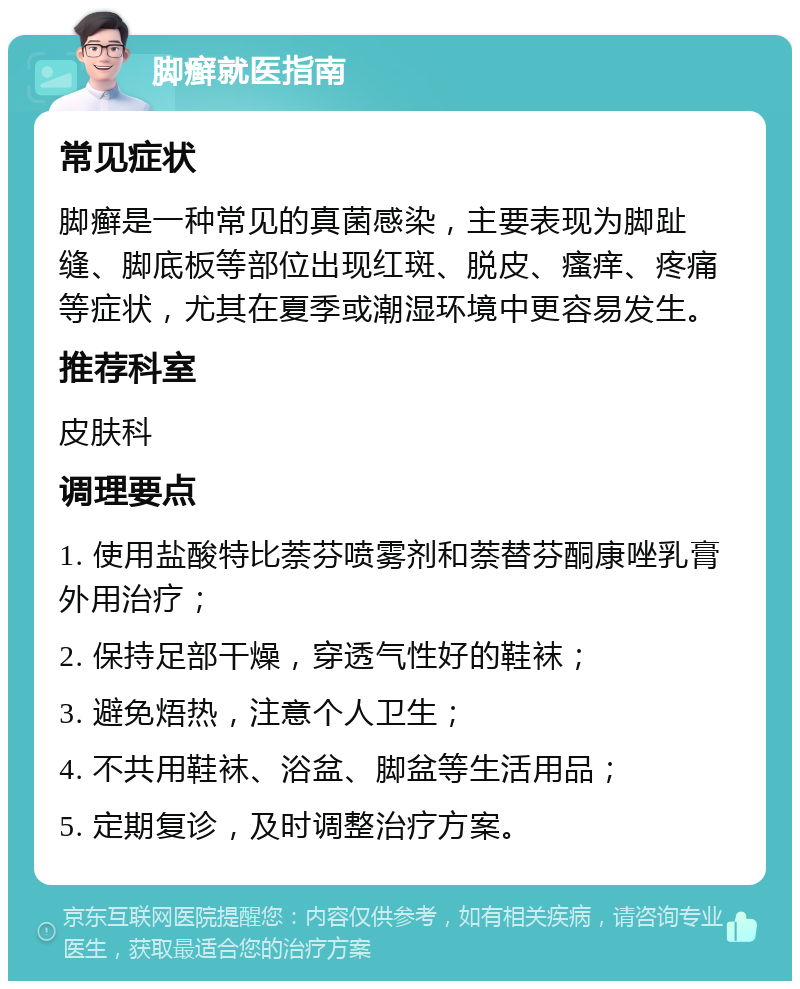 脚癣就医指南 常见症状 脚癣是一种常见的真菌感染，主要表现为脚趾缝、脚底板等部位出现红斑、脱皮、瘙痒、疼痛等症状，尤其在夏季或潮湿环境中更容易发生。 推荐科室 皮肤科 调理要点 1. 使用盐酸特比萘芬喷雾剂和萘替芬酮康唑乳膏外用治疗； 2. 保持足部干燥，穿透气性好的鞋袜； 3. 避免焐热，注意个人卫生； 4. 不共用鞋袜、浴盆、脚盆等生活用品； 5. 定期复诊，及时调整治疗方案。