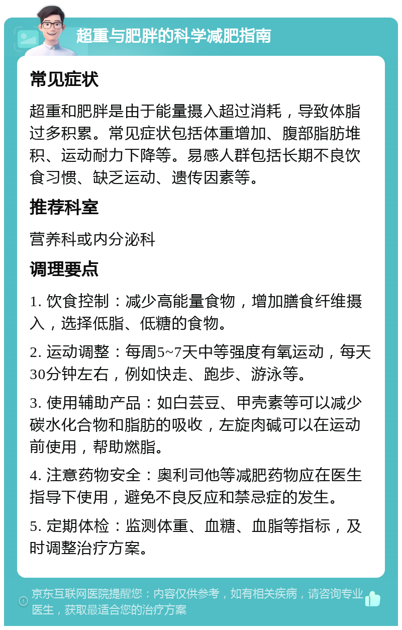 超重与肥胖的科学减肥指南 常见症状 超重和肥胖是由于能量摄入超过消耗，导致体脂过多积累。常见症状包括体重增加、腹部脂肪堆积、运动耐力下降等。易感人群包括长期不良饮食习惯、缺乏运动、遗传因素等。 推荐科室 营养科或内分泌科 调理要点 1. 饮食控制：减少高能量食物，增加膳食纤维摄入，选择低脂、低糖的食物。 2. 运动调整：每周5~7天中等强度有氧运动，每天30分钟左右，例如快走、跑步、游泳等。 3. 使用辅助产品：如白芸豆、甲壳素等可以减少碳水化合物和脂肪的吸收，左旋肉碱可以在运动前使用，帮助燃脂。 4. 注意药物安全：奥利司他等减肥药物应在医生指导下使用，避免不良反应和禁忌症的发生。 5. 定期体检：监测体重、血糖、血脂等指标，及时调整治疗方案。