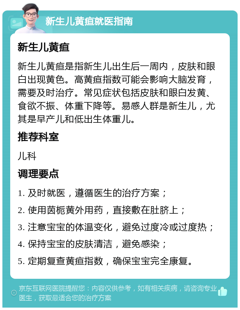 新生儿黄疸就医指南 新生儿黄疸 新生儿黄疸是指新生儿出生后一周内，皮肤和眼白出现黄色。高黄疸指数可能会影响大脑发育，需要及时治疗。常见症状包括皮肤和眼白发黄、食欲不振、体重下降等。易感人群是新生儿，尤其是早产儿和低出生体重儿。 推荐科室 儿科 调理要点 1. 及时就医，遵循医生的治疗方案； 2. 使用茵栀黄外用药，直接敷在肚脐上； 3. 注意宝宝的体温变化，避免过度冷或过度热； 4. 保持宝宝的皮肤清洁，避免感染； 5. 定期复查黄疸指数，确保宝宝完全康复。