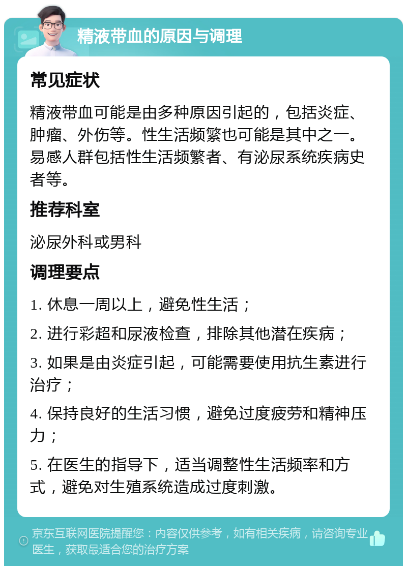 精液带血的原因与调理 常见症状 精液带血可能是由多种原因引起的，包括炎症、肿瘤、外伤等。性生活频繁也可能是其中之一。易感人群包括性生活频繁者、有泌尿系统疾病史者等。 推荐科室 泌尿外科或男科 调理要点 1. 休息一周以上，避免性生活； 2. 进行彩超和尿液检查，排除其他潜在疾病； 3. 如果是由炎症引起，可能需要使用抗生素进行治疗； 4. 保持良好的生活习惯，避免过度疲劳和精神压力； 5. 在医生的指导下，适当调整性生活频率和方式，避免对生殖系统造成过度刺激。