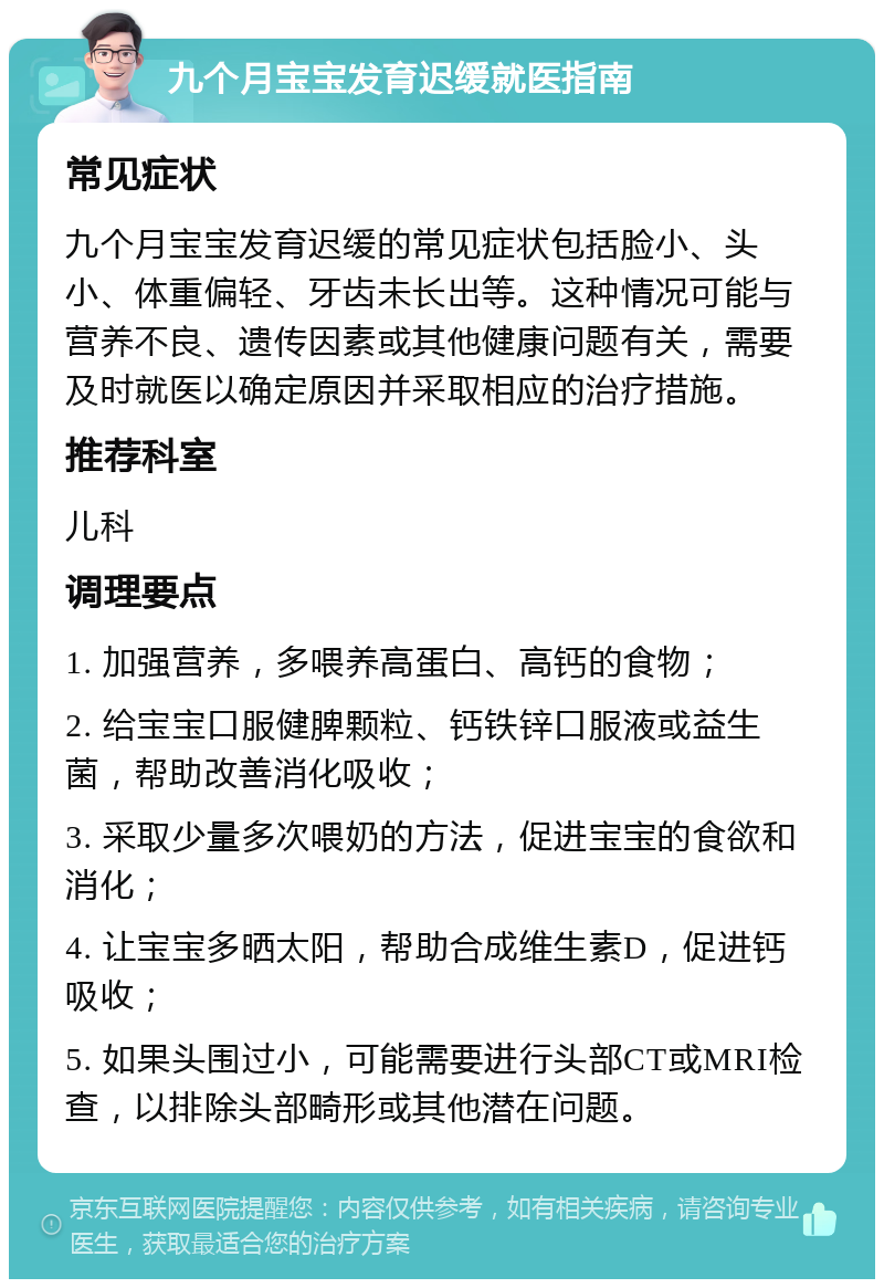 九个月宝宝发育迟缓就医指南 常见症状 九个月宝宝发育迟缓的常见症状包括脸小、头小、体重偏轻、牙齿未长出等。这种情况可能与营养不良、遗传因素或其他健康问题有关，需要及时就医以确定原因并采取相应的治疗措施。 推荐科室 儿科 调理要点 1. 加强营养，多喂养高蛋白、高钙的食物； 2. 给宝宝口服健脾颗粒、钙铁锌口服液或益生菌，帮助改善消化吸收； 3. 采取少量多次喂奶的方法，促进宝宝的食欲和消化； 4. 让宝宝多晒太阳，帮助合成维生素D，促进钙吸收； 5. 如果头围过小，可能需要进行头部CT或MRI检查，以排除头部畸形或其他潜在问题。