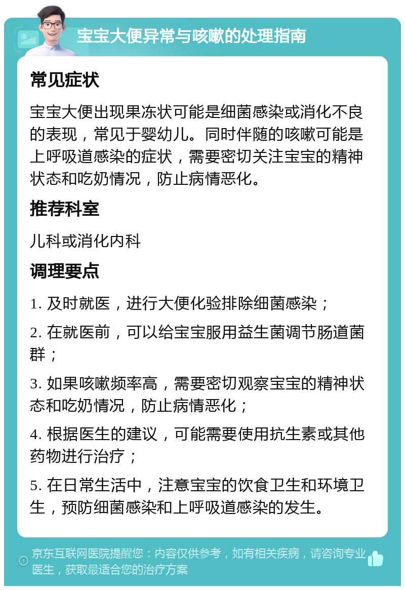 宝宝大便异常与咳嗽的处理指南 常见症状 宝宝大便出现果冻状可能是细菌感染或消化不良的表现，常见于婴幼儿。同时伴随的咳嗽可能是上呼吸道感染的症状，需要密切关注宝宝的精神状态和吃奶情况，防止病情恶化。 推荐科室 儿科或消化内科 调理要点 1. 及时就医，进行大便化验排除细菌感染； 2. 在就医前，可以给宝宝服用益生菌调节肠道菌群； 3. 如果咳嗽频率高，需要密切观察宝宝的精神状态和吃奶情况，防止病情恶化； 4. 根据医生的建议，可能需要使用抗生素或其他药物进行治疗； 5. 在日常生活中，注意宝宝的饮食卫生和环境卫生，预防细菌感染和上呼吸道感染的发生。