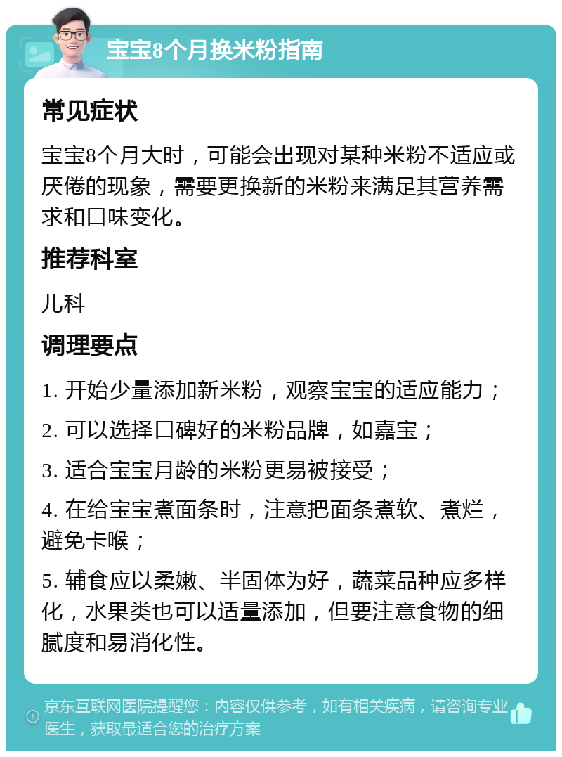 宝宝8个月换米粉指南 常见症状 宝宝8个月大时，可能会出现对某种米粉不适应或厌倦的现象，需要更换新的米粉来满足其营养需求和口味变化。 推荐科室 儿科 调理要点 1. 开始少量添加新米粉，观察宝宝的适应能力； 2. 可以选择口碑好的米粉品牌，如嘉宝； 3. 适合宝宝月龄的米粉更易被接受； 4. 在给宝宝煮面条时，注意把面条煮软、煮烂，避免卡喉； 5. 辅食应以柔嫩、半固体为好，蔬菜品种应多样化，水果类也可以适量添加，但要注意食物的细腻度和易消化性。