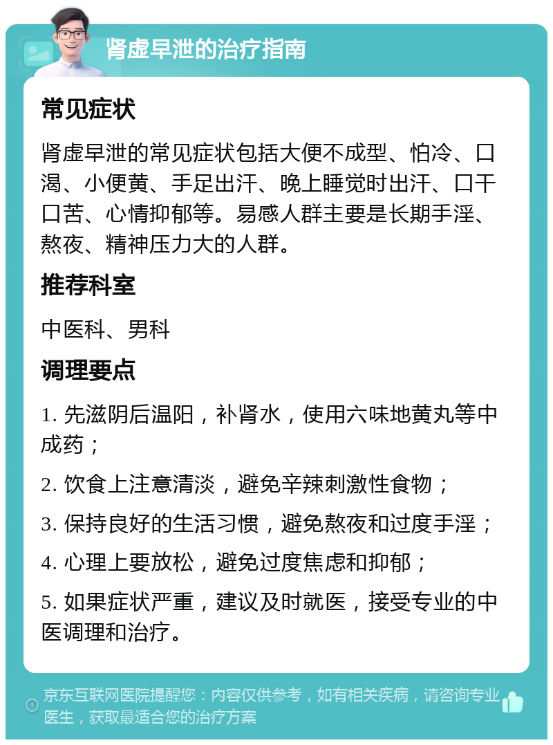 肾虚早泄的治疗指南 常见症状 肾虚早泄的常见症状包括大便不成型、怕冷、口渴、小便黄、手足出汗、晚上睡觉时出汗、口干口苦、心情抑郁等。易感人群主要是长期手淫、熬夜、精神压力大的人群。 推荐科室 中医科、男科 调理要点 1. 先滋阴后温阳，补肾水，使用六味地黄丸等中成药； 2. 饮食上注意清淡，避免辛辣刺激性食物； 3. 保持良好的生活习惯，避免熬夜和过度手淫； 4. 心理上要放松，避免过度焦虑和抑郁； 5. 如果症状严重，建议及时就医，接受专业的中医调理和治疗。