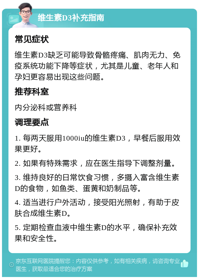 维生素D3补充指南 常见症状 维生素D3缺乏可能导致骨骼疼痛、肌肉无力、免疫系统功能下降等症状，尤其是儿童、老年人和孕妇更容易出现这些问题。 推荐科室 内分泌科或营养科 调理要点 1. 每两天服用1000iu的维生素D3，早餐后服用效果更好。 2. 如果有特殊需求，应在医生指导下调整剂量。 3. 维持良好的日常饮食习惯，多摄入富含维生素D的食物，如鱼类、蛋黄和奶制品等。 4. 适当进行户外活动，接受阳光照射，有助于皮肤合成维生素D。 5. 定期检查血液中维生素D的水平，确保补充效果和安全性。