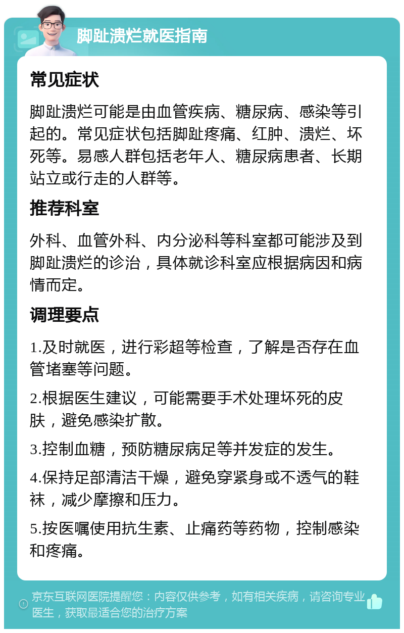 脚趾溃烂就医指南 常见症状 脚趾溃烂可能是由血管疾病、糖尿病、感染等引起的。常见症状包括脚趾疼痛、红肿、溃烂、坏死等。易感人群包括老年人、糖尿病患者、长期站立或行走的人群等。 推荐科室 外科、血管外科、内分泌科等科室都可能涉及到脚趾溃烂的诊治，具体就诊科室应根据病因和病情而定。 调理要点 1.及时就医，进行彩超等检查，了解是否存在血管堵塞等问题。 2.根据医生建议，可能需要手术处理坏死的皮肤，避免感染扩散。 3.控制血糖，预防糖尿病足等并发症的发生。 4.保持足部清洁干燥，避免穿紧身或不透气的鞋袜，减少摩擦和压力。 5.按医嘱使用抗生素、止痛药等药物，控制感染和疼痛。