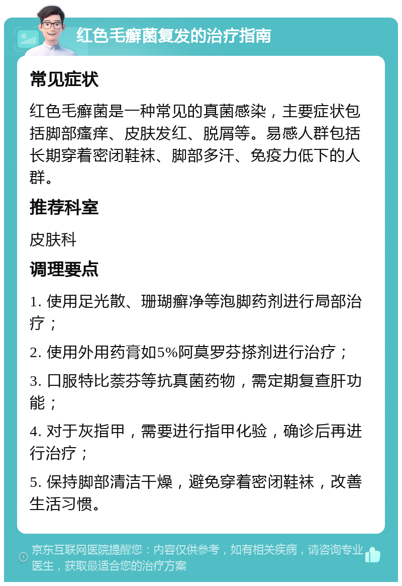 红色毛癣菌复发的治疗指南 常见症状 红色毛癣菌是一种常见的真菌感染，主要症状包括脚部瘙痒、皮肤发红、脱屑等。易感人群包括长期穿着密闭鞋袜、脚部多汗、免疫力低下的人群。 推荐科室 皮肤科 调理要点 1. 使用足光散、珊瑚癣净等泡脚药剂进行局部治疗； 2. 使用外用药膏如5%阿莫罗芬搽剂进行治疗； 3. 口服特比萘芬等抗真菌药物，需定期复查肝功能； 4. 对于灰指甲，需要进行指甲化验，确诊后再进行治疗； 5. 保持脚部清洁干燥，避免穿着密闭鞋袜，改善生活习惯。