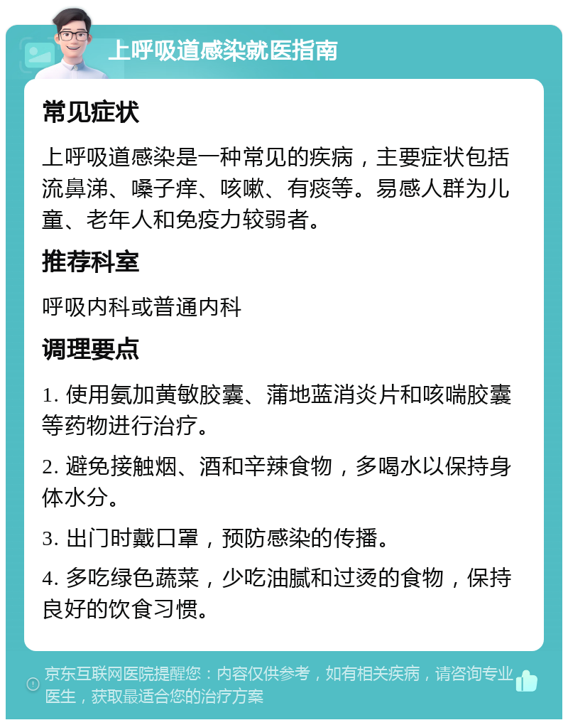 上呼吸道感染就医指南 常见症状 上呼吸道感染是一种常见的疾病，主要症状包括流鼻涕、嗓子痒、咳嗽、有痰等。易感人群为儿童、老年人和免疫力较弱者。 推荐科室 呼吸内科或普通内科 调理要点 1. 使用氨加黄敏胶囊、蒲地蓝消炎片和咳喘胶囊等药物进行治疗。 2. 避免接触烟、酒和辛辣食物，多喝水以保持身体水分。 3. 出门时戴口罩，预防感染的传播。 4. 多吃绿色蔬菜，少吃油腻和过烫的食物，保持良好的饮食习惯。