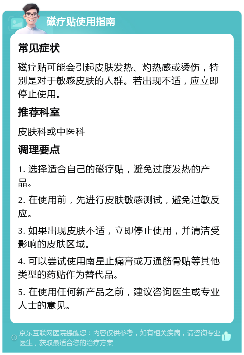 磁疗贴使用指南 常见症状 磁疗贴可能会引起皮肤发热、灼热感或烫伤，特别是对于敏感皮肤的人群。若出现不适，应立即停止使用。 推荐科室 皮肤科或中医科 调理要点 1. 选择适合自己的磁疗贴，避免过度发热的产品。 2. 在使用前，先进行皮肤敏感测试，避免过敏反应。 3. 如果出现皮肤不适，立即停止使用，并清洁受影响的皮肤区域。 4. 可以尝试使用南星止痛膏或万通筋骨贴等其他类型的药贴作为替代品。 5. 在使用任何新产品之前，建议咨询医生或专业人士的意见。