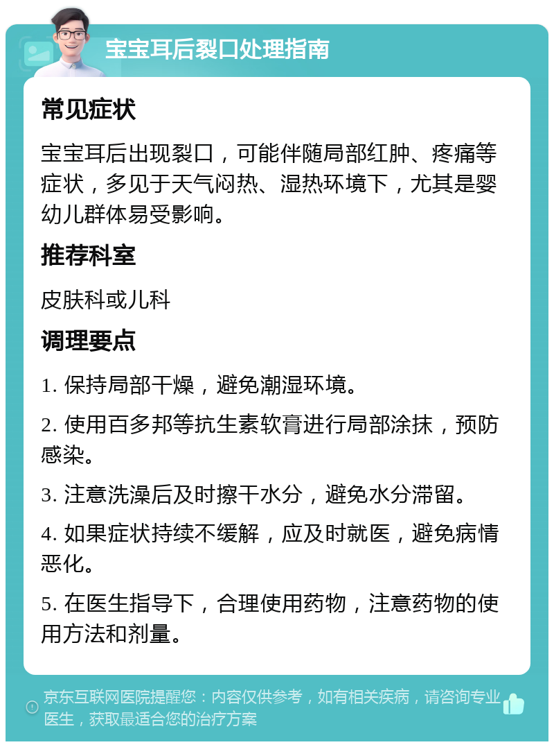 宝宝耳后裂口处理指南 常见症状 宝宝耳后出现裂口，可能伴随局部红肿、疼痛等症状，多见于天气闷热、湿热环境下，尤其是婴幼儿群体易受影响。 推荐科室 皮肤科或儿科 调理要点 1. 保持局部干燥，避免潮湿环境。 2. 使用百多邦等抗生素软膏进行局部涂抹，预防感染。 3. 注意洗澡后及时擦干水分，避免水分滞留。 4. 如果症状持续不缓解，应及时就医，避免病情恶化。 5. 在医生指导下，合理使用药物，注意药物的使用方法和剂量。