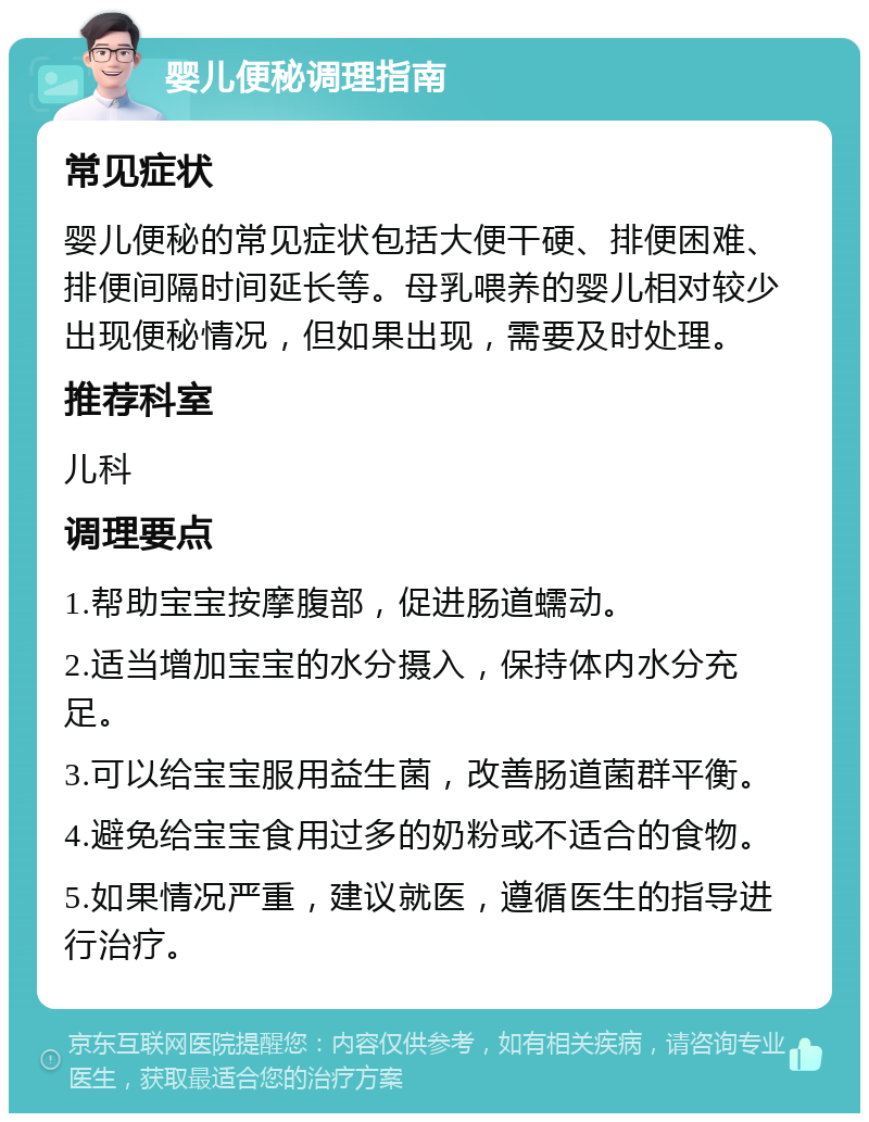 婴儿便秘调理指南 常见症状 婴儿便秘的常见症状包括大便干硬、排便困难、排便间隔时间延长等。母乳喂养的婴儿相对较少出现便秘情况，但如果出现，需要及时处理。 推荐科室 儿科 调理要点 1.帮助宝宝按摩腹部，促进肠道蠕动。 2.适当增加宝宝的水分摄入，保持体内水分充足。 3.可以给宝宝服用益生菌，改善肠道菌群平衡。 4.避免给宝宝食用过多的奶粉或不适合的食物。 5.如果情况严重，建议就医，遵循医生的指导进行治疗。