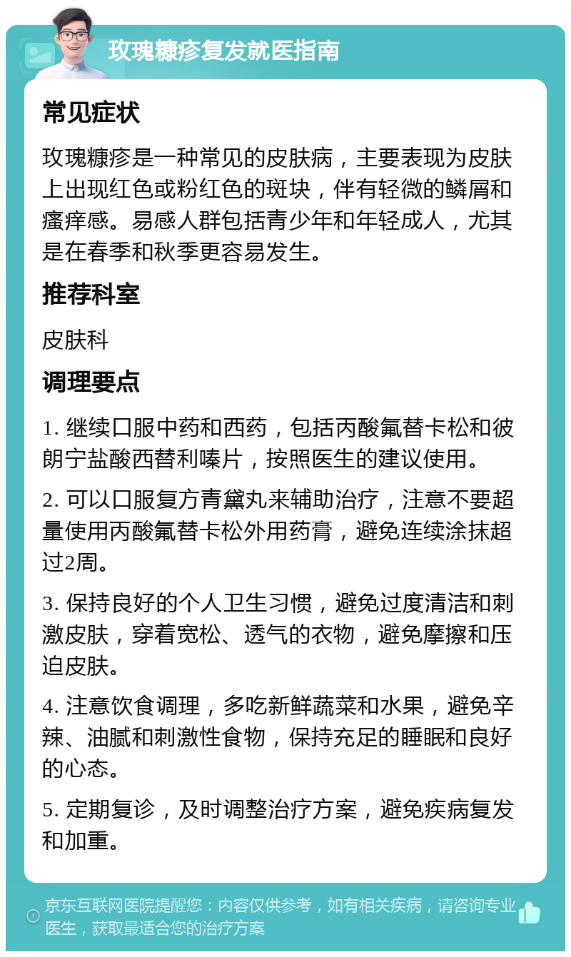 玫瑰糠疹复发就医指南 常见症状 玫瑰糠疹是一种常见的皮肤病，主要表现为皮肤上出现红色或粉红色的斑块，伴有轻微的鳞屑和瘙痒感。易感人群包括青少年和年轻成人，尤其是在春季和秋季更容易发生。 推荐科室 皮肤科 调理要点 1. 继续口服中药和西药，包括丙酸氟替卡松和彼朗宁盐酸西替利嗪片，按照医生的建议使用。 2. 可以口服复方青黛丸来辅助治疗，注意不要超量使用丙酸氟替卡松外用药膏，避免连续涂抹超过2周。 3. 保持良好的个人卫生习惯，避免过度清洁和刺激皮肤，穿着宽松、透气的衣物，避免摩擦和压迫皮肤。 4. 注意饮食调理，多吃新鲜蔬菜和水果，避免辛辣、油腻和刺激性食物，保持充足的睡眠和良好的心态。 5. 定期复诊，及时调整治疗方案，避免疾病复发和加重。