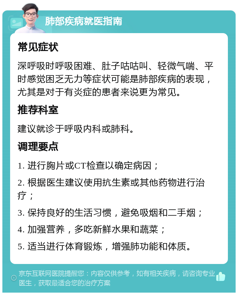 肺部疾病就医指南 常见症状 深呼吸时呼吸困难、肚子咕咕叫、轻微气喘、平时感觉困乏无力等症状可能是肺部疾病的表现，尤其是对于有炎症的患者来说更为常见。 推荐科室 建议就诊于呼吸内科或肺科。 调理要点 1. 进行胸片或CT检查以确定病因； 2. 根据医生建议使用抗生素或其他药物进行治疗； 3. 保持良好的生活习惯，避免吸烟和二手烟； 4. 加强营养，多吃新鲜水果和蔬菜； 5. 适当进行体育锻炼，增强肺功能和体质。