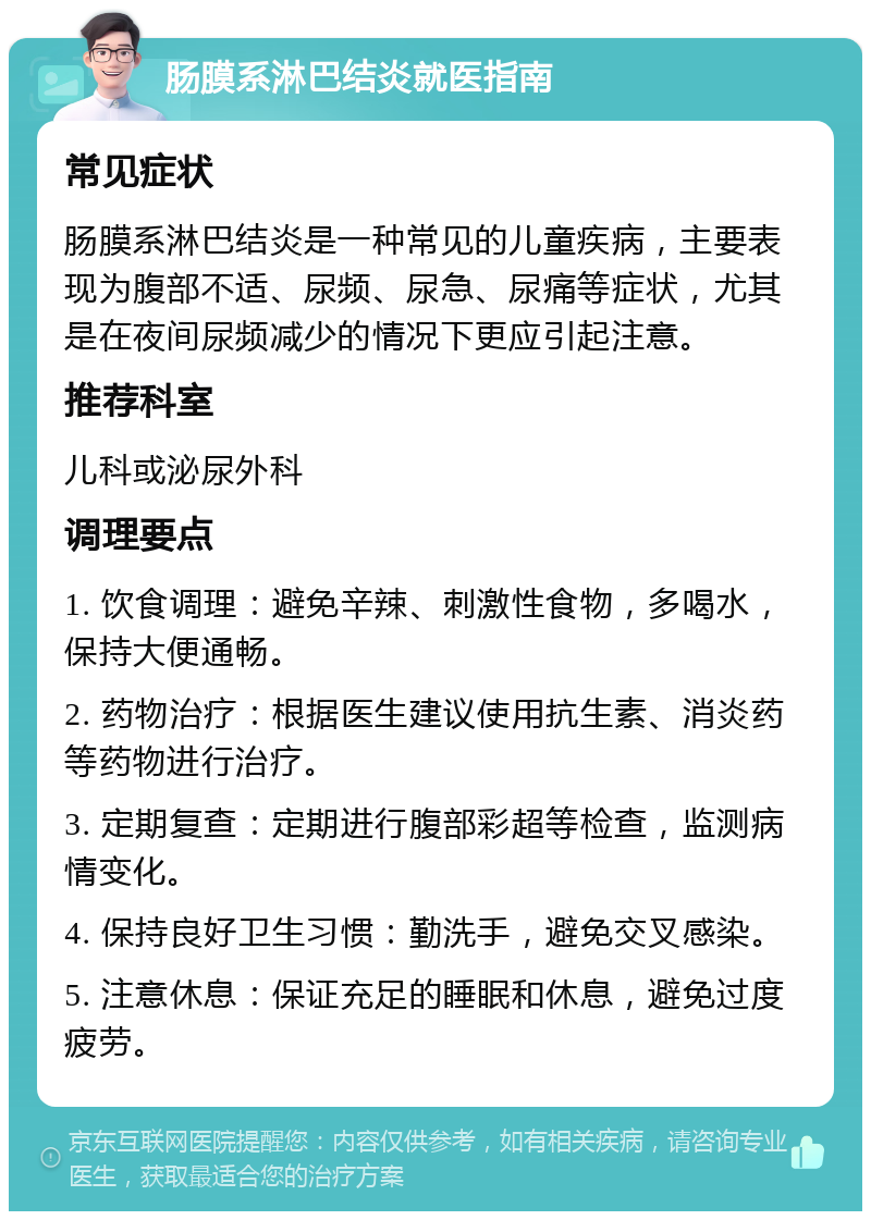 肠膜系淋巴结炎就医指南 常见症状 肠膜系淋巴结炎是一种常见的儿童疾病，主要表现为腹部不适、尿频、尿急、尿痛等症状，尤其是在夜间尿频减少的情况下更应引起注意。 推荐科室 儿科或泌尿外科 调理要点 1. 饮食调理：避免辛辣、刺激性食物，多喝水，保持大便通畅。 2. 药物治疗：根据医生建议使用抗生素、消炎药等药物进行治疗。 3. 定期复查：定期进行腹部彩超等检查，监测病情变化。 4. 保持良好卫生习惯：勤洗手，避免交叉感染。 5. 注意休息：保证充足的睡眠和休息，避免过度疲劳。