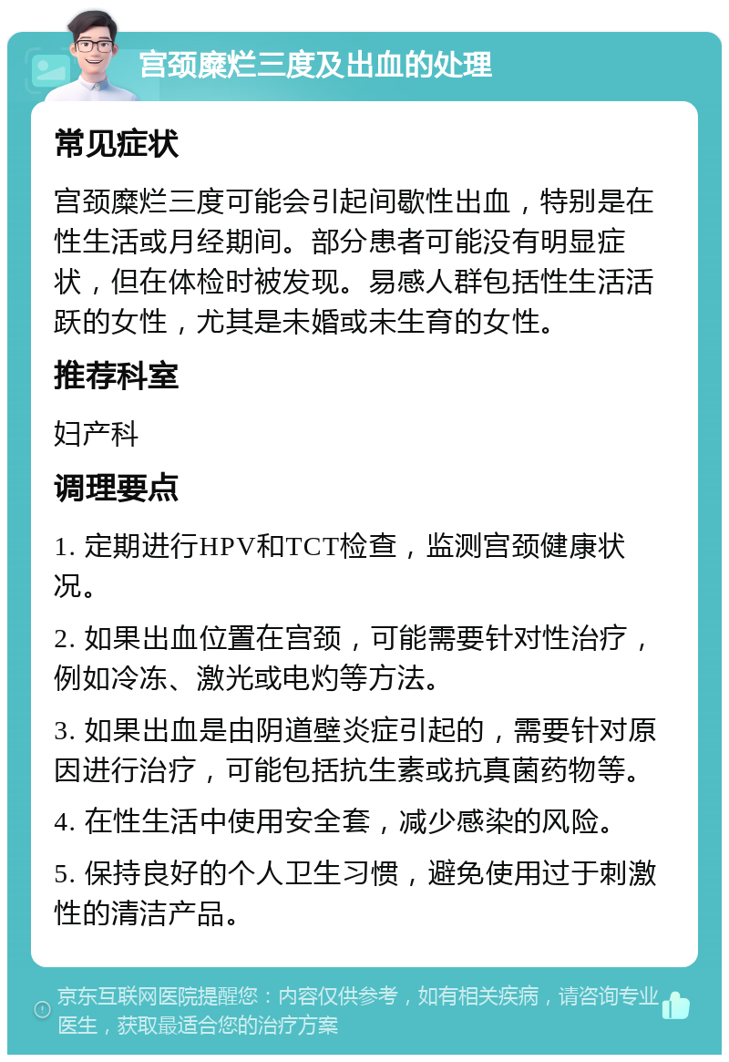 宫颈糜烂三度及出血的处理 常见症状 宫颈糜烂三度可能会引起间歇性出血，特别是在性生活或月经期间。部分患者可能没有明显症状，但在体检时被发现。易感人群包括性生活活跃的女性，尤其是未婚或未生育的女性。 推荐科室 妇产科 调理要点 1. 定期进行HPV和TCT检查，监测宫颈健康状况。 2. 如果出血位置在宫颈，可能需要针对性治疗，例如冷冻、激光或电灼等方法。 3. 如果出血是由阴道壁炎症引起的，需要针对原因进行治疗，可能包括抗生素或抗真菌药物等。 4. 在性生活中使用安全套，减少感染的风险。 5. 保持良好的个人卫生习惯，避免使用过于刺激性的清洁产品。