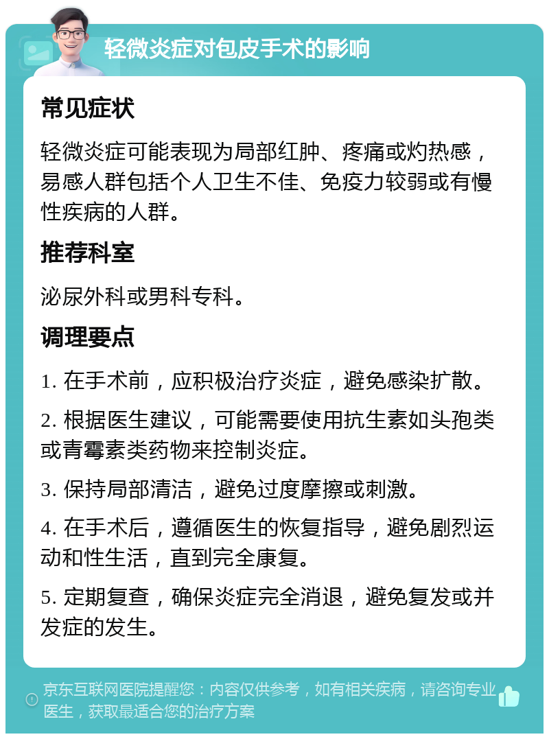 轻微炎症对包皮手术的影响 常见症状 轻微炎症可能表现为局部红肿、疼痛或灼热感，易感人群包括个人卫生不佳、免疫力较弱或有慢性疾病的人群。 推荐科室 泌尿外科或男科专科。 调理要点 1. 在手术前，应积极治疗炎症，避免感染扩散。 2. 根据医生建议，可能需要使用抗生素如头孢类或青霉素类药物来控制炎症。 3. 保持局部清洁，避免过度摩擦或刺激。 4. 在手术后，遵循医生的恢复指导，避免剧烈运动和性生活，直到完全康复。 5. 定期复查，确保炎症完全消退，避免复发或并发症的发生。