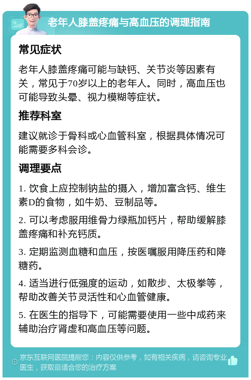 老年人膝盖疼痛与高血压的调理指南 常见症状 老年人膝盖疼痛可能与缺钙、关节炎等因素有关，常见于70岁以上的老年人。同时，高血压也可能导致头晕、视力模糊等症状。 推荐科室 建议就诊于骨科或心血管科室，根据具体情况可能需要多科会诊。 调理要点 1. 饮食上应控制钠盐的摄入，增加富含钙、维生素D的食物，如牛奶、豆制品等。 2. 可以考虑服用维骨力绿瓶加钙片，帮助缓解膝盖疼痛和补充钙质。 3. 定期监测血糖和血压，按医嘱服用降压药和降糖药。 4. 适当进行低强度的运动，如散步、太极拳等，帮助改善关节灵活性和心血管健康。 5. 在医生的指导下，可能需要使用一些中成药来辅助治疗肾虚和高血压等问题。