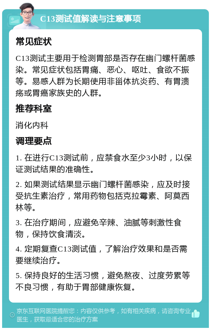 C13测试值解读与注意事项 常见症状 C13测试主要用于检测胃部是否存在幽门螺杆菌感染。常见症状包括胃痛、恶心、呕吐、食欲不振等。易感人群为长期使用非甾体抗炎药、有胃溃疡或胃癌家族史的人群。 推荐科室 消化内科 调理要点 1. 在进行C13测试前，应禁食水至少3小时，以保证测试结果的准确性。 2. 如果测试结果显示幽门螺杆菌感染，应及时接受抗生素治疗，常用药物包括克拉霉素、阿莫西林等。 3. 在治疗期间，应避免辛辣、油腻等刺激性食物，保持饮食清淡。 4. 定期复查C13测试值，了解治疗效果和是否需要继续治疗。 5. 保持良好的生活习惯，避免熬夜、过度劳累等不良习惯，有助于胃部健康恢复。