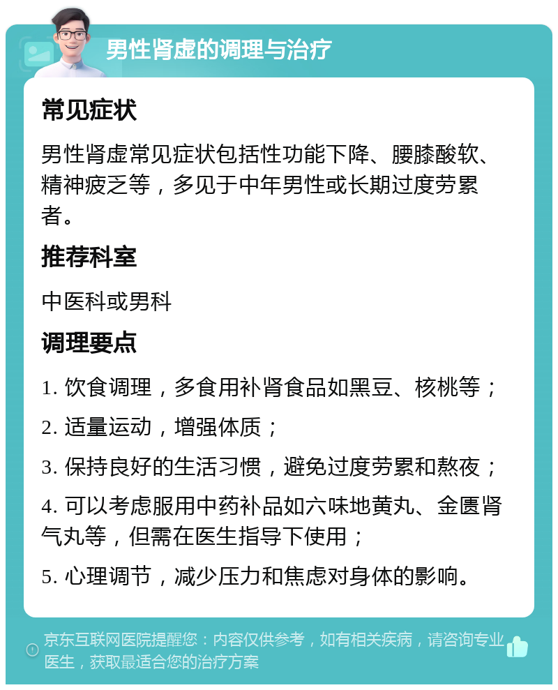 男性肾虚的调理与治疗 常见症状 男性肾虚常见症状包括性功能下降、腰膝酸软、精神疲乏等，多见于中年男性或长期过度劳累者。 推荐科室 中医科或男科 调理要点 1. 饮食调理，多食用补肾食品如黑豆、核桃等； 2. 适量运动，增强体质； 3. 保持良好的生活习惯，避免过度劳累和熬夜； 4. 可以考虑服用中药补品如六味地黄丸、金匮肾气丸等，但需在医生指导下使用； 5. 心理调节，减少压力和焦虑对身体的影响。