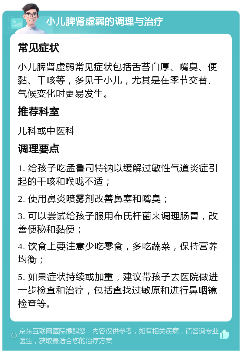 小儿脾肾虚弱的调理与治疗 常见症状 小儿脾肾虚弱常见症状包括舌苔白厚、嘴臭、便黏、干咳等，多见于小儿，尤其是在季节交替、气候变化时更易发生。 推荐科室 儿科或中医科 调理要点 1. 给孩子吃孟鲁司特钠以缓解过敏性气道炎症引起的干咳和喉咙不适； 2. 使用鼻炎喷雾剂改善鼻塞和嘴臭； 3. 可以尝试给孩子服用布氏杆菌来调理肠胃，改善便秘和黏便； 4. 饮食上要注意少吃零食，多吃蔬菜，保持营养均衡； 5. 如果症状持续或加重，建议带孩子去医院做进一步检查和治疗，包括查找过敏原和进行鼻咽镜检查等。