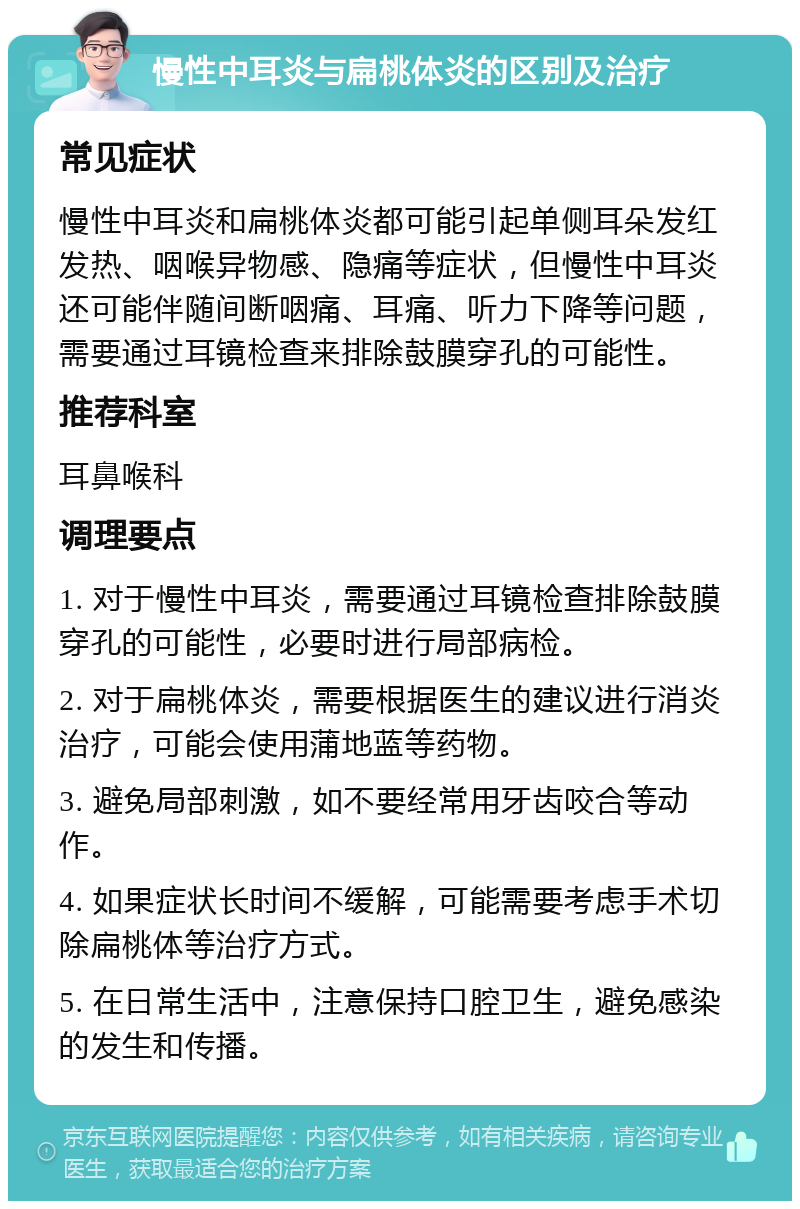 慢性中耳炎与扁桃体炎的区别及治疗 常见症状 慢性中耳炎和扁桃体炎都可能引起单侧耳朵发红发热、咽喉异物感、隐痛等症状，但慢性中耳炎还可能伴随间断咽痛、耳痛、听力下降等问题，需要通过耳镜检查来排除鼓膜穿孔的可能性。 推荐科室 耳鼻喉科 调理要点 1. 对于慢性中耳炎，需要通过耳镜检查排除鼓膜穿孔的可能性，必要时进行局部病检。 2. 对于扁桃体炎，需要根据医生的建议进行消炎治疗，可能会使用蒲地蓝等药物。 3. 避免局部刺激，如不要经常用牙齿咬合等动作。 4. 如果症状长时间不缓解，可能需要考虑手术切除扁桃体等治疗方式。 5. 在日常生活中，注意保持口腔卫生，避免感染的发生和传播。