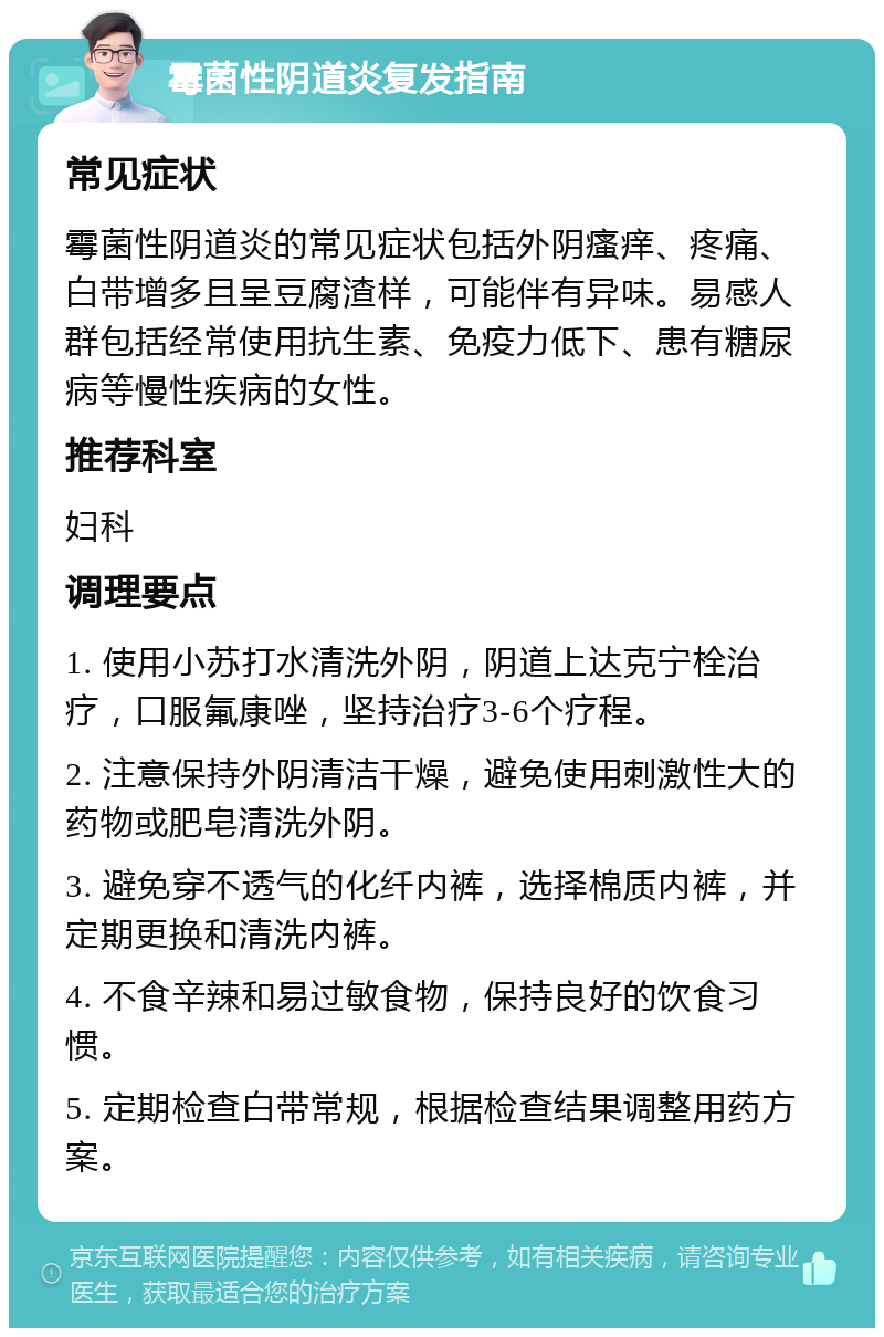 霉菌性阴道炎复发指南 常见症状 霉菌性阴道炎的常见症状包括外阴瘙痒、疼痛、白带增多且呈豆腐渣样，可能伴有异味。易感人群包括经常使用抗生素、免疫力低下、患有糖尿病等慢性疾病的女性。 推荐科室 妇科 调理要点 1. 使用小苏打水清洗外阴，阴道上达克宁栓治疗，口服氟康唑，坚持治疗3-6个疗程。 2. 注意保持外阴清洁干燥，避免使用刺激性大的药物或肥皂清洗外阴。 3. 避免穿不透气的化纤内裤，选择棉质内裤，并定期更换和清洗内裤。 4. 不食辛辣和易过敏食物，保持良好的饮食习惯。 5. 定期检查白带常规，根据检查结果调整用药方案。