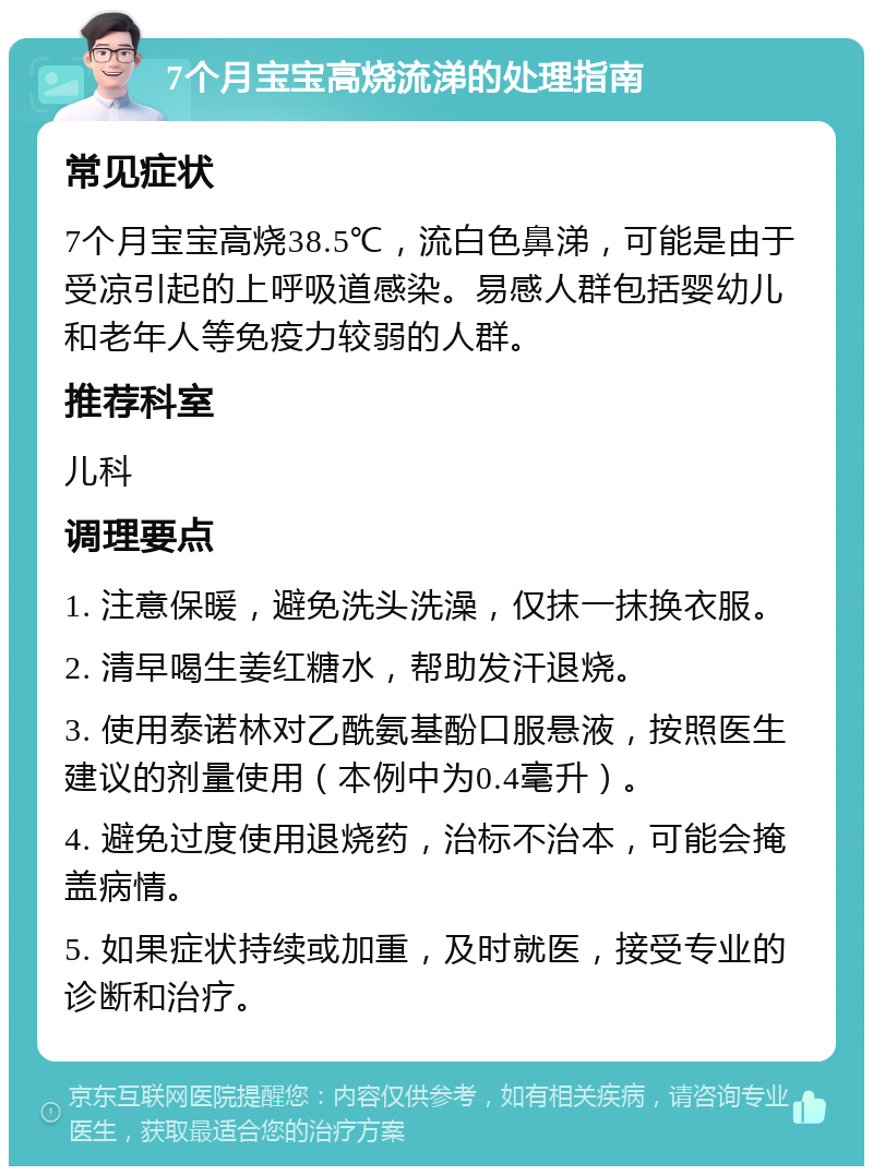 7个月宝宝高烧流涕的处理指南 常见症状 7个月宝宝高烧38.5℃，流白色鼻涕，可能是由于受凉引起的上呼吸道感染。易感人群包括婴幼儿和老年人等免疫力较弱的人群。 推荐科室 儿科 调理要点 1. 注意保暖，避免洗头洗澡，仅抹一抹换衣服。 2. 清早喝生姜红糖水，帮助发汗退烧。 3. 使用泰诺林对乙酰氨基酚口服悬液，按照医生建议的剂量使用（本例中为0.4毫升）。 4. 避免过度使用退烧药，治标不治本，可能会掩盖病情。 5. 如果症状持续或加重，及时就医，接受专业的诊断和治疗。