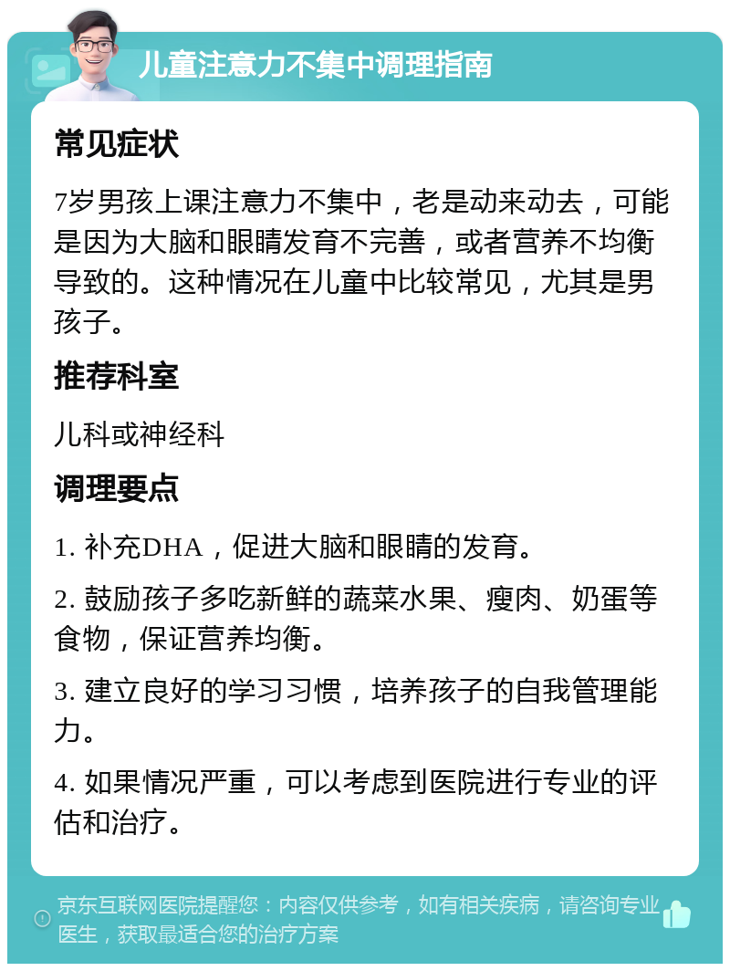 儿童注意力不集中调理指南 常见症状 7岁男孩上课注意力不集中，老是动来动去，可能是因为大脑和眼睛发育不完善，或者营养不均衡导致的。这种情况在儿童中比较常见，尤其是男孩子。 推荐科室 儿科或神经科 调理要点 1. 补充DHA，促进大脑和眼睛的发育。 2. 鼓励孩子多吃新鲜的蔬菜水果、瘦肉、奶蛋等食物，保证营养均衡。 3. 建立良好的学习习惯，培养孩子的自我管理能力。 4. 如果情况严重，可以考虑到医院进行专业的评估和治疗。